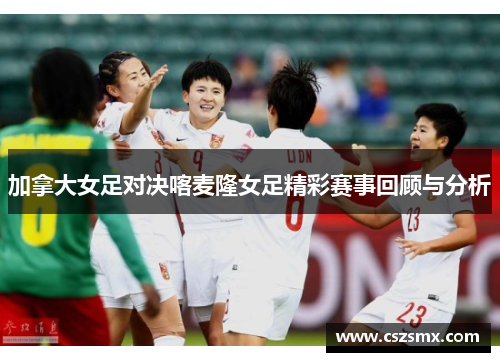 加拿大女足对决喀麦隆女足精彩赛事回顾与分析