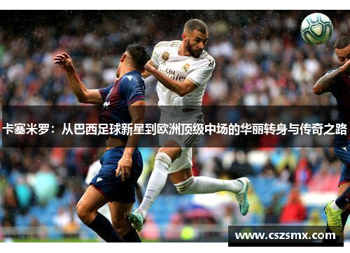卡塞米罗：从巴西足球新星到欧洲顶级中场的华丽转身与传奇之路