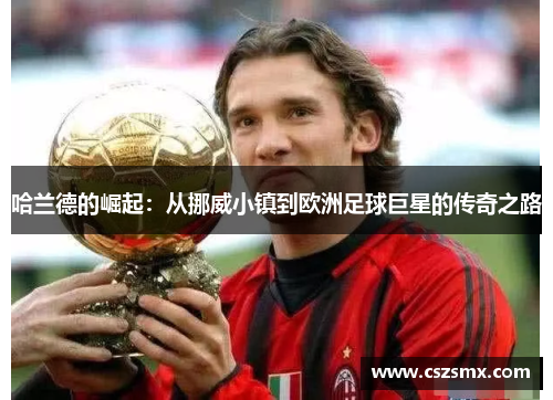 哈兰德的崛起：从挪威小镇到欧洲足球巨星的传奇之路