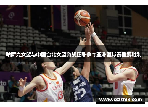 哈萨克女篮与中国台北女篮激战正酣争夺亚洲篮球赛重要胜利