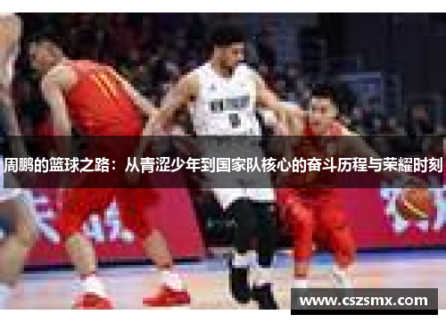 周鹏的篮球之路：从青涩少年到国家队核心的奋斗历程与荣耀时刻