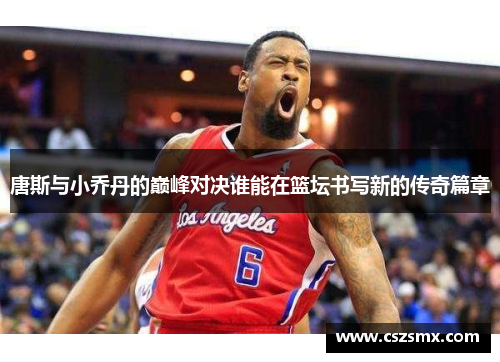 唐斯与小乔丹的巅峰对决谁能在篮坛书写新的传奇篇章