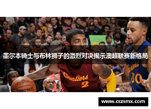 墨尔本骑士与布林狮子的激烈对决揭示澳超联赛新格局