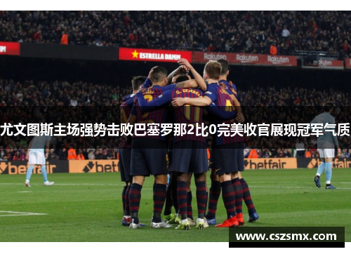 尤文图斯主场强势击败巴塞罗那2比0完美收官展现冠军气质