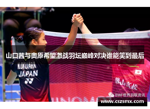 山口茜与奥原希望激战羽坛巅峰对决谁能笑到最后