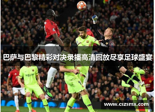 巴萨与巴黎精彩对决录播高清回放尽享足球盛宴