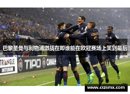 巴黎圣曼与利物浦激战在即谁能在欧冠赛场上笑到最后