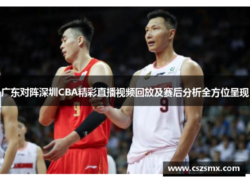 广东对阵深圳CBA精彩直播视频回放及赛后分析全方位呈现