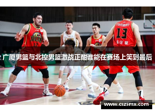 广厦男篮与北控男篮激战正酣谁能在赛场上笑到最后