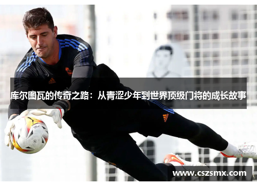 库尔图瓦的传奇之路：从青涩少年到世界顶级门将的成长故事